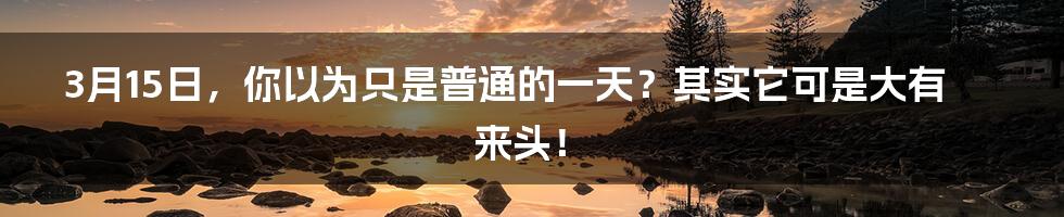 3月15日,你以为只是普通的一天?其实它可是大有来头!