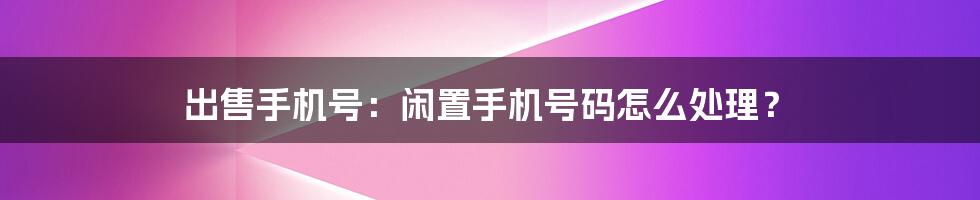 出售手机号:闲置手机号码怎么处理?