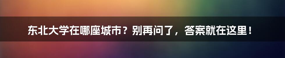 东北大学在哪座城市?别再问了,答案就在这里!