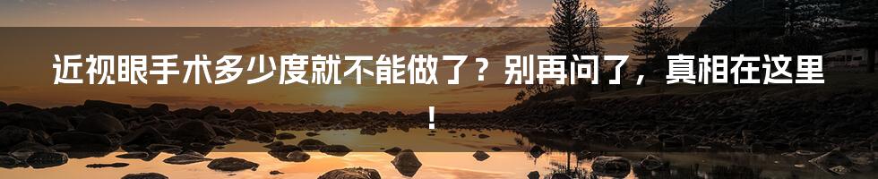 近视眼手术多少度就不能做了?别再问了,真相在这里!