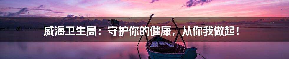 威海卫生局：守护你的健康，从你我做起！
