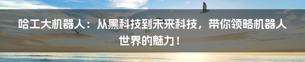 哈工大机器人:从黑科技到未来科技,带你领略机器人世界的魅力!
