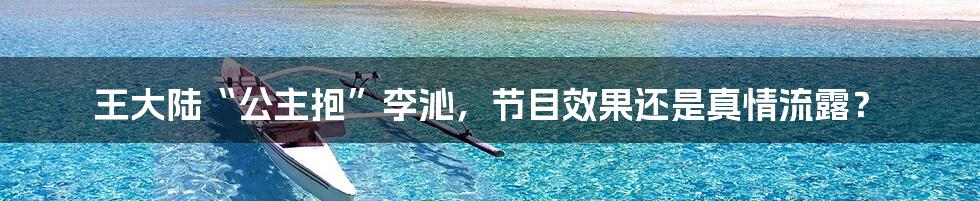 王大陆“公主抱”李沁,节目效果还是真情流露?