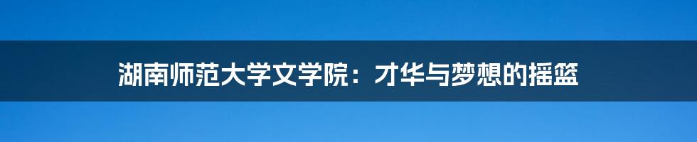 湖南师范大学文学院:才华与梦想的摇篮