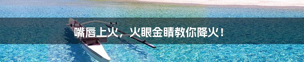 嘴唇上火，火眼金睛教你降火！