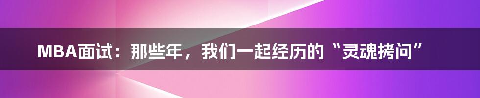 MBA面试:那些年,我们一起经历的“灵魂拷问”