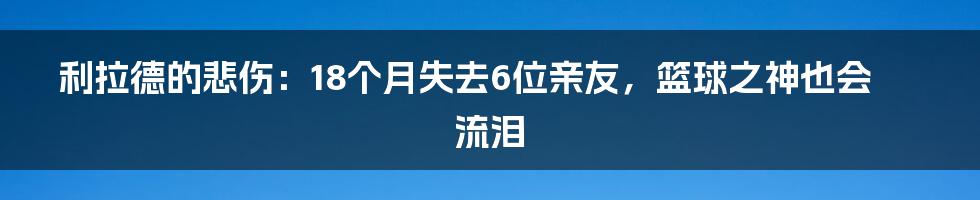 利拉德的悲伤:18个月失去6位亲友,篮球之神也会流泪