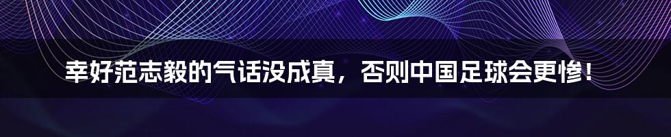 幸好范志毅的气话没成真,否则中国足球会更惨!