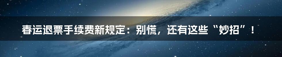 春运退票手续费新规定:别慌,还有这些“妙招”!