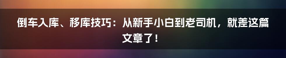 倒车入库、移库技巧:从新手小白到老司机,就差这篇文章了!