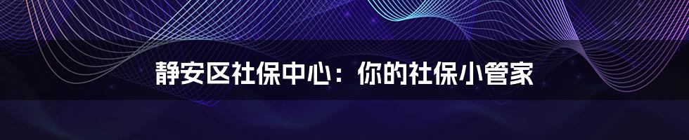 静安区社保中心:你的社保小管家