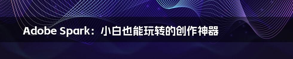 Adobe Spark:小白也能玩转的创作神器