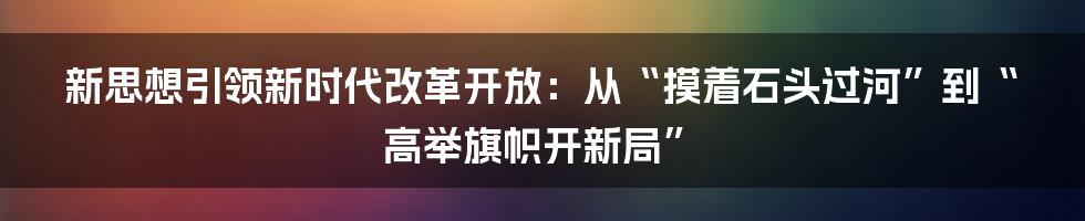 新思想引领新时代改革开放:从“摸着石头过河”到“高举旗帜开新局”