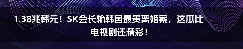 1.38兆韩元!SK会长输韩国最贵离婚案,这瓜比电视剧还精彩!