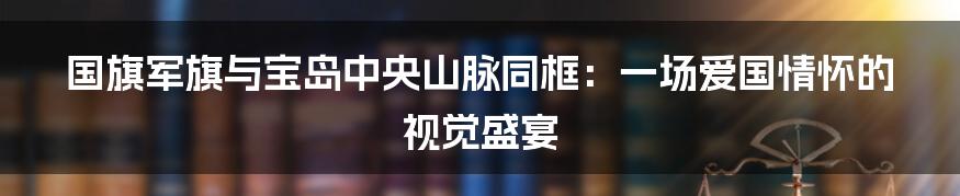 国旗军旗与宝岛中央山脉同框:一场爱国情怀的视觉盛宴
