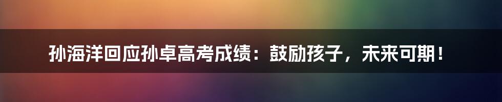 孙海洋回应孙卓高考成绩:鼓励孩子,未来可期!