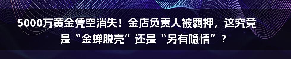 5000万黄金凭空消失!金店负责人被羁押,这究竟是“金蝉脱壳”还是“另有隐情”?