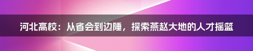 河北高校:从省会到边陲,探索燕赵大地的人才摇篮