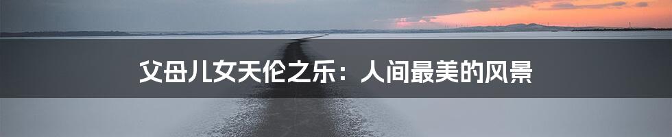 父母儿女天伦之乐:人间最美的风景