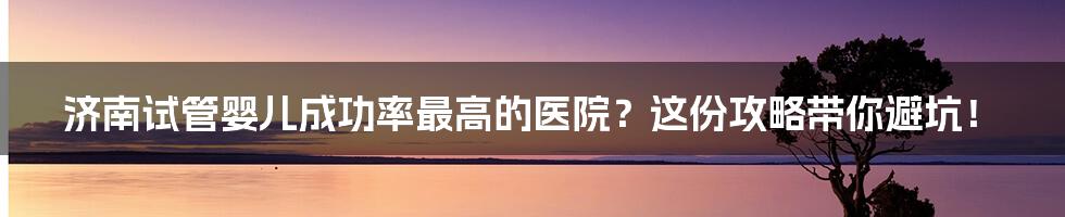 济南试管婴儿成功率最高的医院?这份攻略带你避坑!