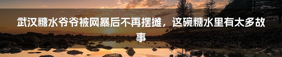 武汉糖水爷爷被网暴后不再摆摊,这碗糖水里有太多故事