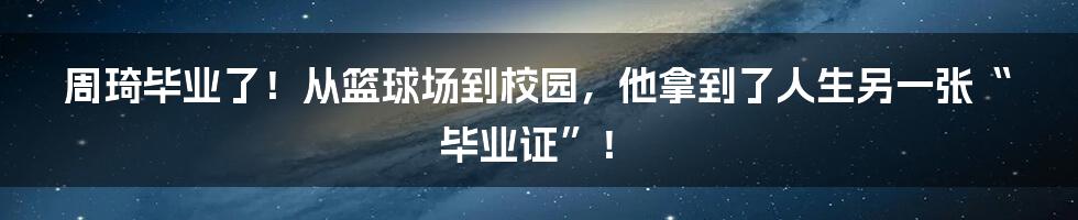 周琦毕业了!从篮球场到校园,他拿到了人生另一张“毕业证”!