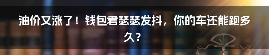 油价又涨了!钱包君瑟瑟发抖,你的车还能跑多久?