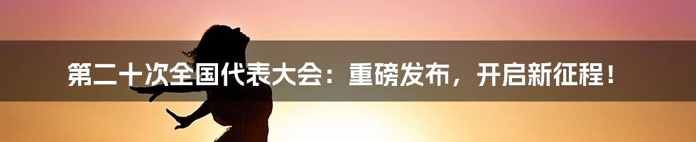 第二十次全国代表大会:重磅发布,开启新征程!