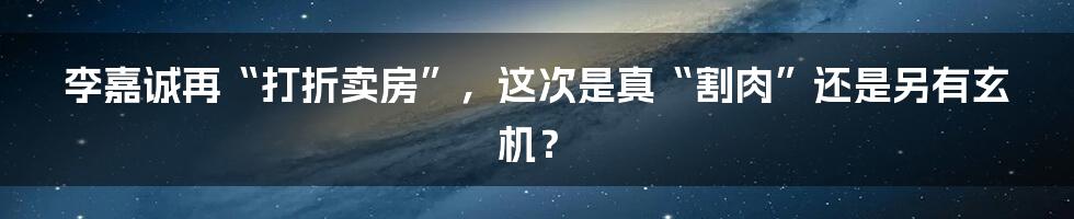 李嘉诚再“打折卖房”,这次是真“割肉”还是另有玄机?
