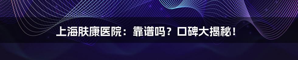 上海肤康医院:靠谱吗?口碑大揭秘!