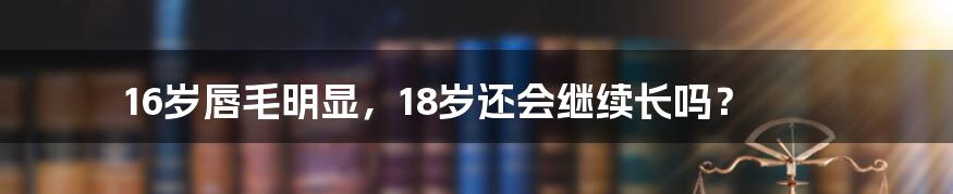 16岁唇毛明显,18岁还会继续长吗?