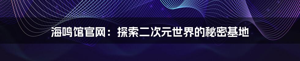 海鸣馆官网:探索二次元世界的秘密基地
