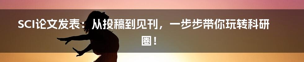 SCI论文发表:从投稿到见刊,一步步带你玩转科研圈!