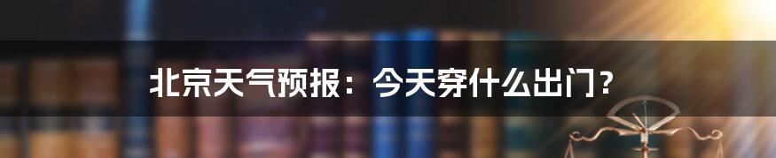 北京天气预报:今天穿什么出门?