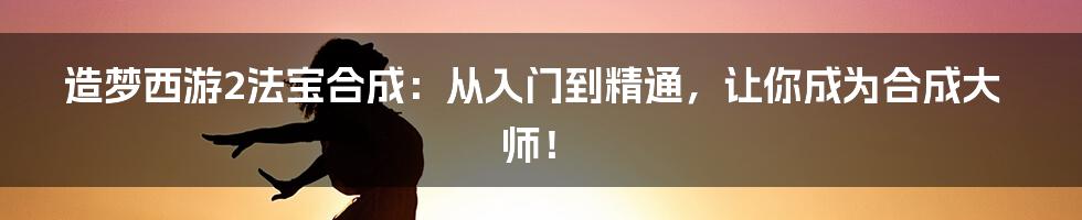 造梦西游2法宝合成:从入门到精通,让你成为合成大师!
