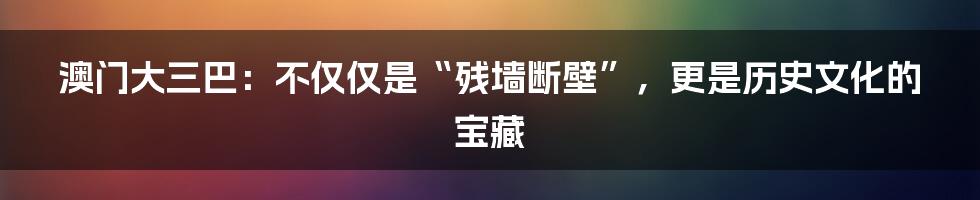 澳门大三巴:不仅仅是“残墙断壁”,更是历史文化的宝藏