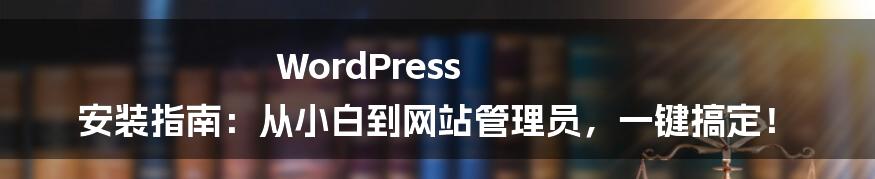 WordPress 安装指南:从小白到网站管理员,一键搞定!