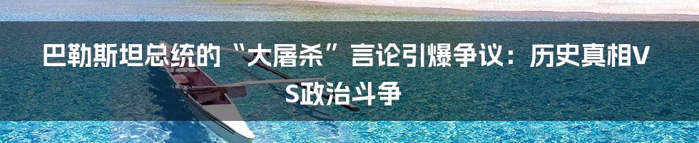 巴勒斯坦总统的“大屠杀”言论引爆争议：历史真相VS政治斗争