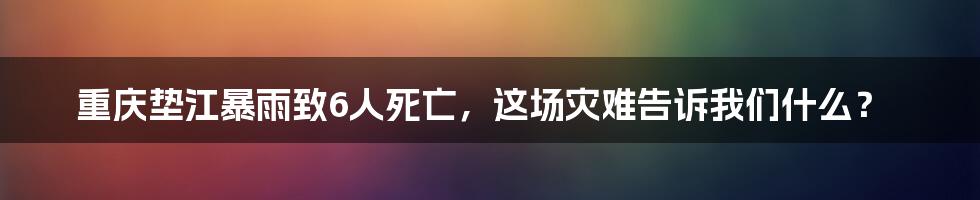 重庆垫江暴雨致6人死亡，这场灾难告诉我们什么？