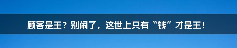 顾客是王?别闹了,这世上只有“钱”才是王!