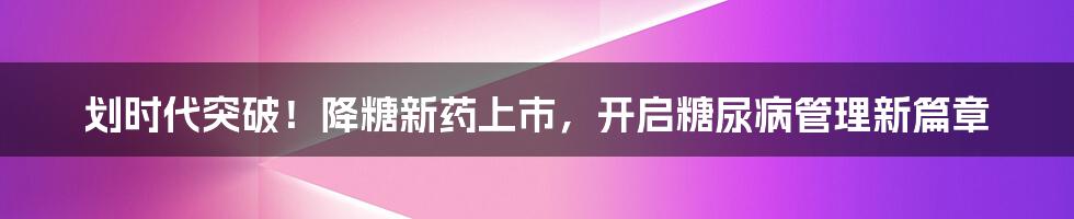 划时代突破!降糖新药上市,开启糖尿病管理新篇章