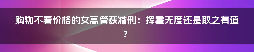 购物不看价格的女高管获减刑:挥霍无度还是取之有道?