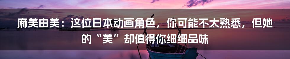 麻美由美:这位日本动画角色,你可能不太熟悉,但她的“美”却值得你细细品味