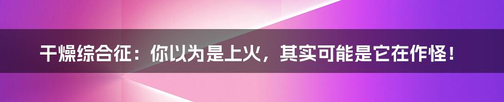 干燥综合征:你以为是上火,其实可能是它在作怪!