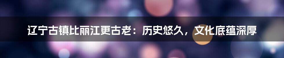 辽宁古镇比丽江更古老:历史悠久,文化底蕴深厚