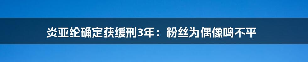 炎亚纶确定获缓刑3年:粉丝为偶像鸣不平