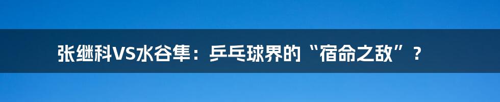 张继科VS水谷隼:乒乓球界的“宿命之敌”?
