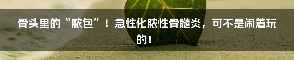 骨头里的“脓包”!急性化脓性骨髓炎,可不是闹着玩的!