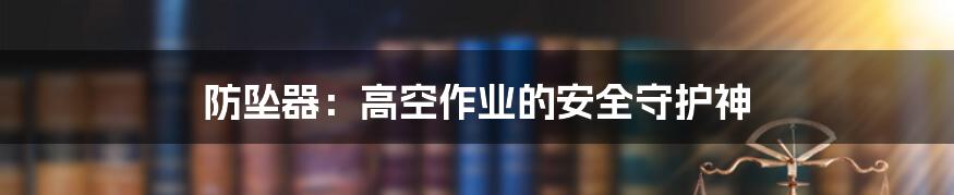 防坠器:高空作业的安全守护神