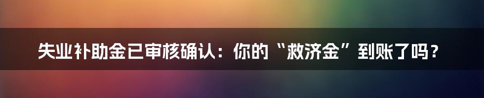 失业补助金已审核确认:你的“救济金”到账了吗?